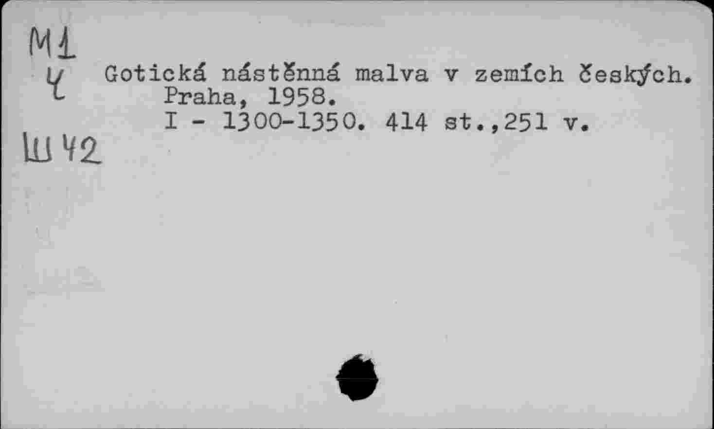 ﻿Ml
і/ Gotickâ ndstSnnä malva v zemlch česk/ch. Praha, 1958.
I - 1300-1350. 414 st.,251 v.
lu 42